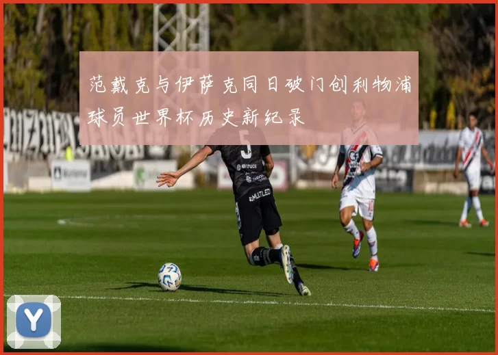 范戴克与伊萨克同日破门创利物浦球员世界杯历史新纪录